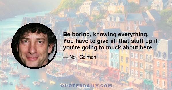 Be boring, knowing everything. You have to give all that stuff up if you're going to muck about here.