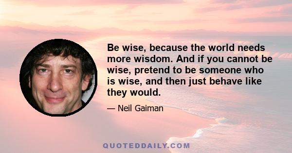 Be wise, because the world needs more wisdom. And if you cannot be wise, pretend to be someone who is wise, and then just behave like they would.