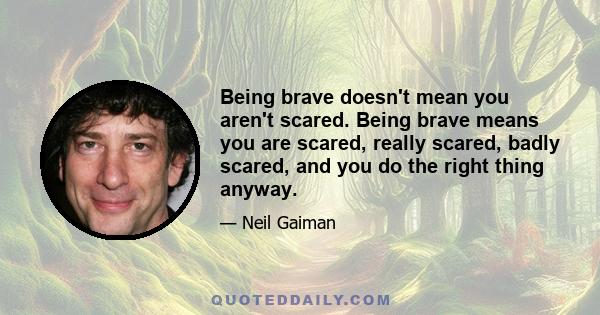 Being brave doesn't mean you aren't scared. Being brave means you are scared, really scared, badly scared, and you do the right thing anyway.