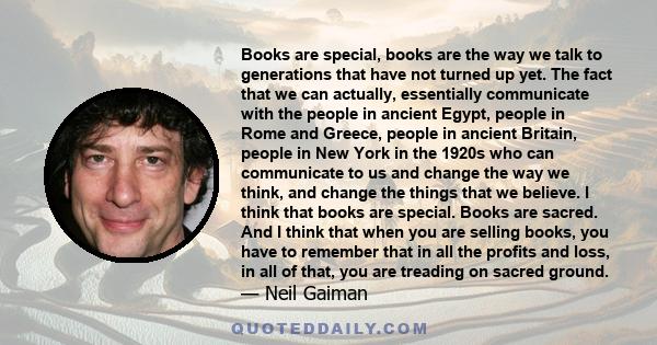 Books are special, books are the way we talk to generations that have not turned up yet. The fact that we can actually, essentially communicate with the people in ancient Egypt, people in Rome and Greece, people in