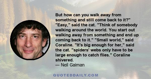 But how can you walk away from something and still come back to it? Easy, said the cat. Think of somebody walking around the world. You start out walking away from something and end up coming back to it. Small world,