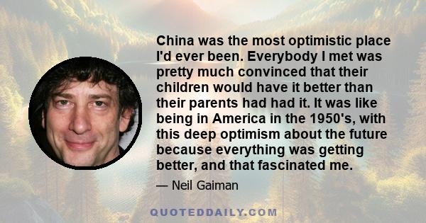 China was the most optimistic place I'd ever been. Everybody I met was pretty much convinced that their children would have it better than their parents had had it. It was like being in America in the 1950's, with this