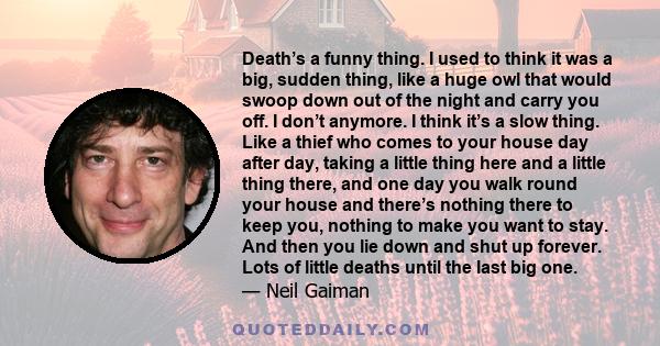 Death’s a funny thing. I used to think it was a big, sudden thing, like a huge owl that would swoop down out of the night and carry you off. I don’t anymore. I think it’s a slow thing. Like a thief who comes to your