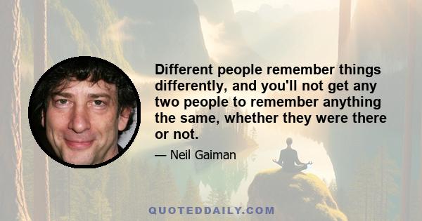 Different people remember things differently, and you'll not get any two people to remember anything the same, whether they were there or not.