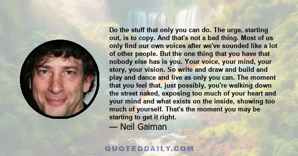 Do the stuff that only you can do. The urge, starting out, is to copy. And that's not a bad thing. Most of us only find our own voices after we've sounded like a lot of other people. But the one thing that you have that 