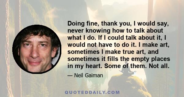 Doing fine, thank you, I would say, never knowing how to talk about what I do. If I could talk about it, I would not have to do it. I make art, sometimes I make true art, and sometimes it fills the empty places in my