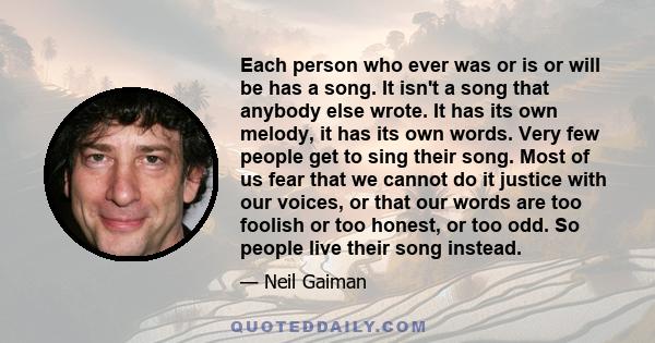 Each person who ever was or is or will be has a song. It isn't a song that anybody else wrote. It has its own melody, it has its own words. Very few people get to sing their song. Most of us fear that we cannot do it