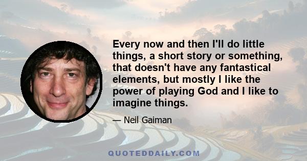 Every now and then I'll do little things, a short story or something, that doesn't have any fantastical elements, but mostly I like the power of playing God and I like to imagine things.