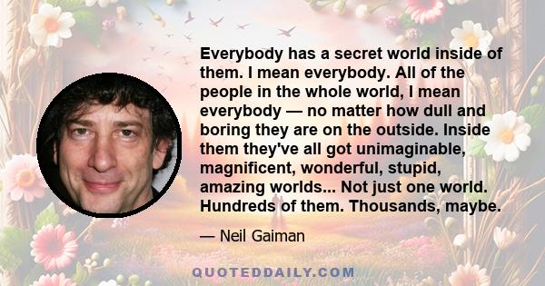 Everybody has a secret world inside of them. I mean everybody. All of the people in the whole world, I mean everybody — no matter how dull and boring they are on the outside. Inside them they've all got unimaginable,