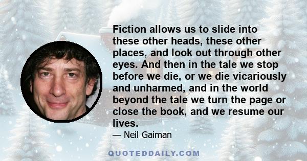 Fiction allows us to slide into these other heads, these other places, and look out through other eyes. And then in the tale we stop before we die, or we die vicariously and unharmed, and in the world beyond the tale we 