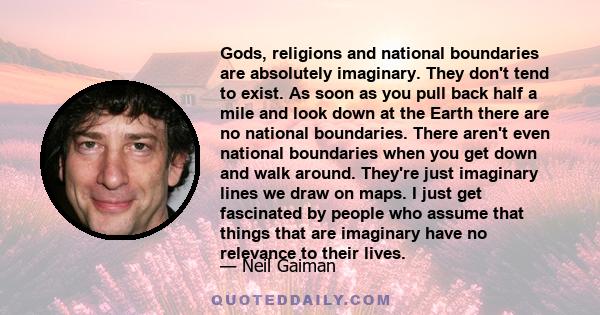 Gods, religions and national boundaries are absolutely imaginary. They don't tend to exist. As soon as you pull back half a mile and look down at the Earth there are no national boundaries. There aren't even national