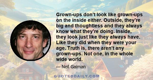 Grown-ups don't look like grown-ups on the inside either. Outside, they're big and thoughtless and they always know what they're doing. Inside, they look just like they always have. Like they did when they were your