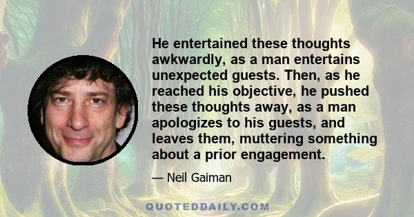 He entertained these thoughts awkwardly, as a man entertains unexpected guests. Then, as he reached his objective, he pushed these thoughts away, as a man apologizes to his guests, and leaves them, muttering something