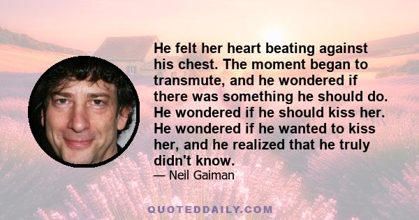 He felt her heart beating against his chest. The moment began to transmute, and he wondered if there was something he should do. He wondered if he should kiss her. He wondered if he wanted to kiss her, and he realized