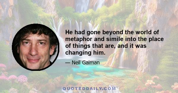 He had gone beyond the world of metaphor and simile into the place of things that are, and it was changing him.