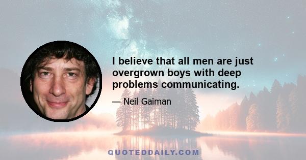 I believe that all men are just overgrown boys with deep problems communicating.