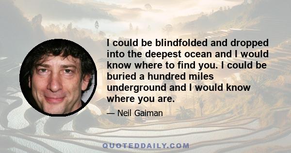 I could be blindfolded and dropped into the deepest ocean and I would know where to find you. I could be buried a hundred miles underground and I would know where you are.