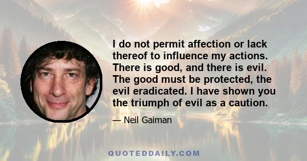 I do not permit affection or lack thereof to influence my actions. There is good, and there is evil. The good must be protected, the evil eradicated. I have shown you the triumph of evil as a caution.