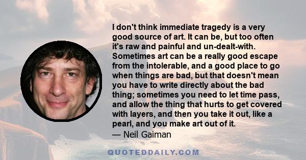 I don't think immediate tragedy is a very good source of art. It can be, but too often it's raw and painful and un-dealt-with. Sometimes art can be a really good escape from the intolerable, and a good place to go when