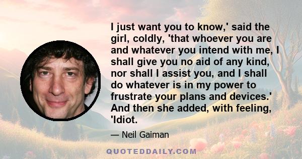 I just want you to know,' said the girl, coldly, 'that whoever you are and whatever you intend with me, I shall give you no aid of any kind, nor shall I assist you, and I shall do whatever is in my power to frustrate