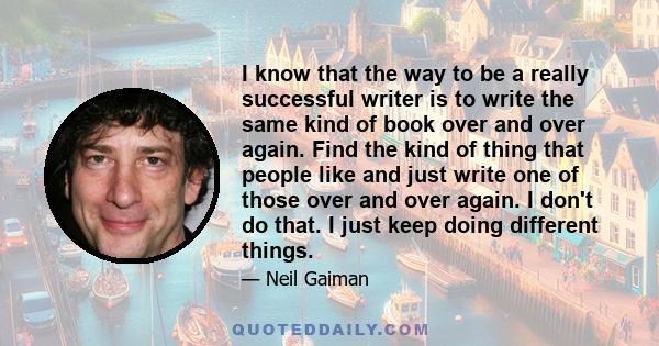 I know that the way to be a really successful writer is to write the same kind of book over and over again. Find the kind of thing that people like and just write one of those over and over again. I don't do that. I