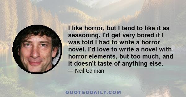 I like horror, but I tend to like it as seasoning. I'd get very bored if I was told I had to write a horror novel. I'd love to write a novel with horror elements, but too much, and it doesn't taste of anything else.