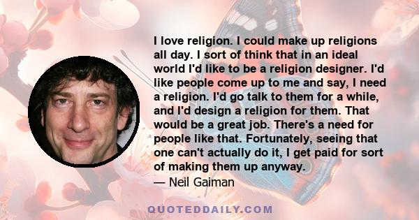 I love religion. I could make up religions all day. I sort of think that in an ideal world I'd like to be a religion designer. I'd like people come up to me and say, I need a religion. I'd go talk to them for a while,