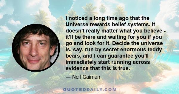 I noticed a long time ago that the Universe rewards belief systems. It doesn't really matter what you believe - it'll be there and waiting for you if you go and look for it. Decide the universe is, say, run by secret