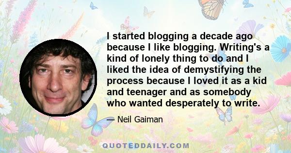 I started blogging a decade ago because I like blogging. Writing's a kind of lonely thing to do and I liked the idea of demystifying the process because I loved it as a kid and teenager and as somebody who wanted