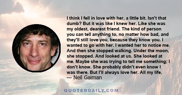 I think I fell in love with her, a little bit. Isn't that dumb? But it was like I knew her. Like she was my oldest, dearest friend. The kind of person you can tell anything to, no matter how bad, and they'll still love