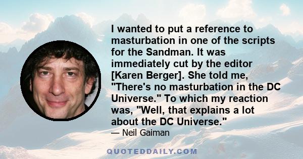 I wanted to put a reference to masturbation in one of the scripts for the Sandman. It was immediately cut by the editor [Karen Berger]. She told me, There's no masturbation in the DC Universe. To which my reaction was,