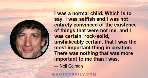 I was a normal child. Which is to say, I was selfish and I was not entirely convinced of the existence of things that were not me, and I was certain, rock-solid, unshakeably certain, that I was the most important thing