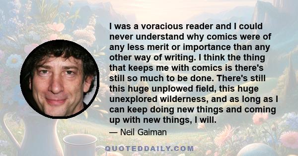 I was a voracious reader and I could never understand why comics were of any less merit or importance than any other way of writing. I think the thing that keeps me with comics is there's still so much to be done.