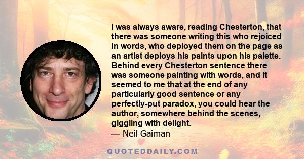 I was always aware, reading Chesterton, that there was someone writing this who rejoiced in words, who deployed them on the page as an artist deploys his paints upon his palette. Behind every Chesterton sentence there