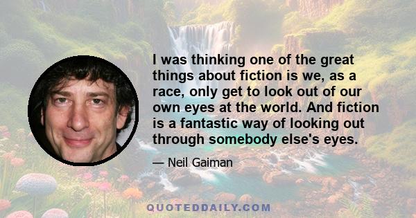 I was thinking one of the great things about fiction is we, as a race, only get to look out of our own eyes at the world. And fiction is a fantastic way of looking out through somebody else's eyes.