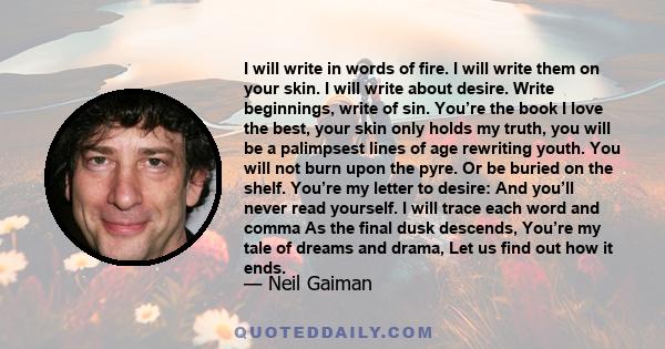 I will write in words of fire. I will write them on your skin. I will write about desire. Write beginnings, write of sin. You’re the book I love the best, your skin only holds my truth, you will be a palimpsest lines of 