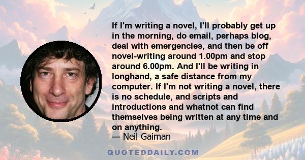 If I'm writing a novel, I'll probably get up in the morning, do email, perhaps blog, deal with emergencies, and then be off novel-writing around 1.00pm and stop around 6.00pm. And I'll be writing in longhand, a safe