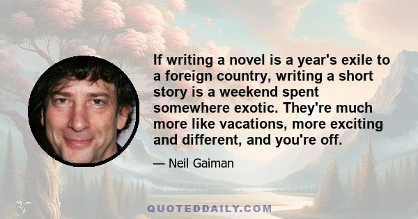 If writing a novel is a year's exile to a foreign country, writing a short story is a weekend spent somewhere exotic. They're much more like vacations, more exciting and different, and you're off.