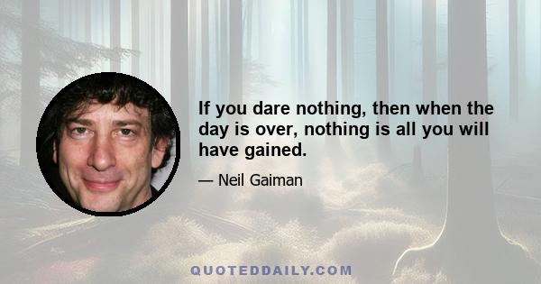 If you dare nothing, then when the day is over, nothing is all you will have gained.