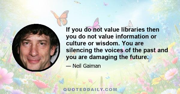 If you do not value libraries then you do not value information or culture or wisdom. You are silencing the voices of the past and you are damaging the future.