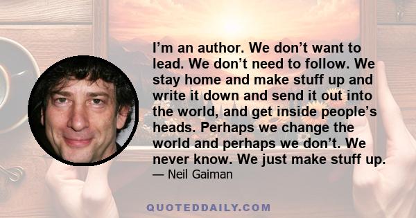 I’m an author. We don’t want to lead. We don’t need to follow. We stay home and make stuff up and write it down and send it out into the world, and get inside people’s heads. Perhaps we change the world and perhaps we