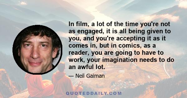 In film, a lot of the time you're not as engaged, it is all being given to you, and you're accepting it as it comes in, but in comics, as a reader, you are going to have to work, your imagination needs to do an awful