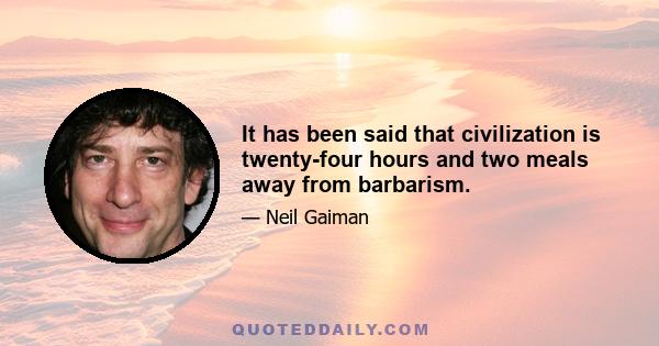 It has been said that civilization is twenty-four hours and two meals away from barbarism.