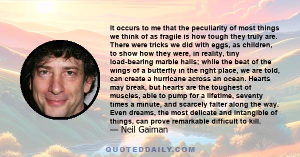 It occurs to me that the peculiarity of most things we think of as fragile is how tough they truly are. There were tricks we did with eggs, as children, to show how they were, in reality, tiny load-bearing marble halls; 