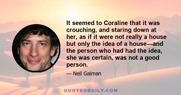 It seemed to Coraline that it was crouching, and staring down at her, as if it were not really a house but only the idea of a house—and the person who had had the idea, she was certain, was not a good person.