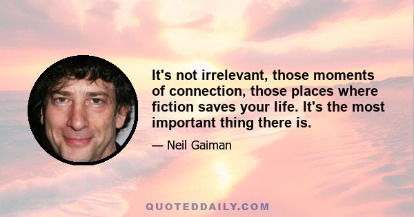 It's not irrelevant, those moments of connection, those places where fiction saves your life. It's the most important thing there is.