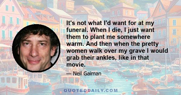 It's not what I'd want for at my funeral. When I die, I just want them to plant me somewhere warm. And then when the pretty women walk over my grave I would grab their ankles, like in that movie.