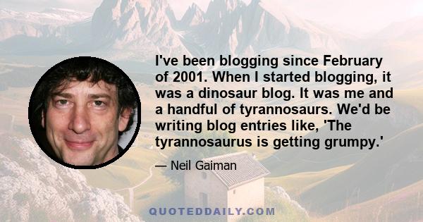 I've been blogging since February of 2001. When I started blogging, it was a dinosaur blog. It was me and a handful of tyrannosaurs. We'd be writing blog entries like, 'The tyrannosaurus is getting grumpy.'