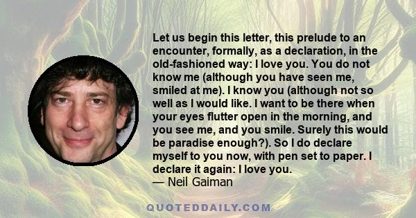 Let us begin this letter, this prelude to an encounter, formally, as a declaration, in the old-fashioned way: I love you. You do not know me (although you have seen me, smiled at me). I know you (although not so well as 