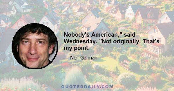 Nobody's American, said Wednesday. Not originally. That's my point.